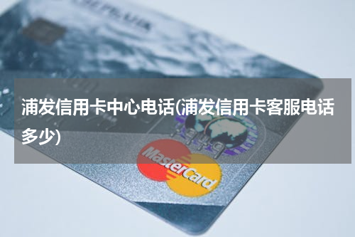 浦发信用卡中心电话(浦发信用卡客服电话多少)