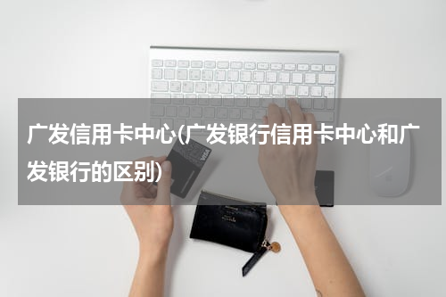广发信用卡中心(广发银行信用卡中心和广发银行的区别)