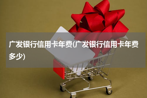 广发银行信用卡年费(广发银行信用卡年费多少)