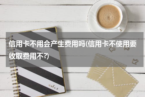信用卡不用会产生费用吗(信用卡不使用要收取费用不?)
