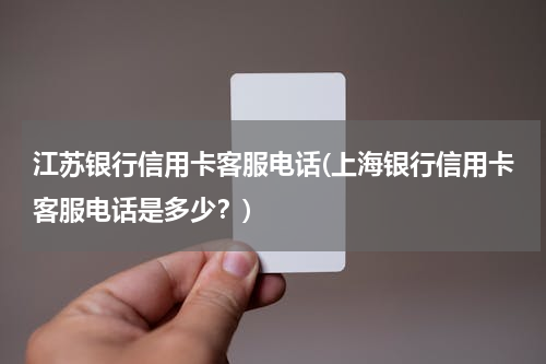 江苏银行信用卡客服电话(上海银行信用卡客服电话是多少？)