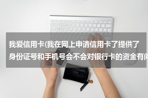 我爱信用卡(我在网上申请信用卡了提供了身份证号和手机号会不会对银行卡的资金有问题)
