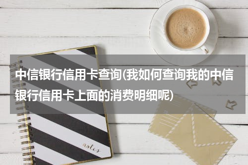 中信银行信用卡查询(我如何查询我的中信银行信用卡上面的消费明细呢)