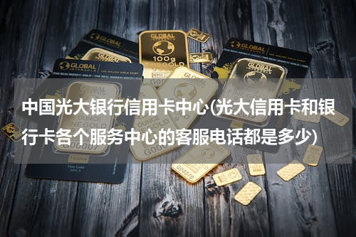 中国光大银行信用卡中心(光大信用卡和银行卡各个服务中心的客服电话都是多少)
