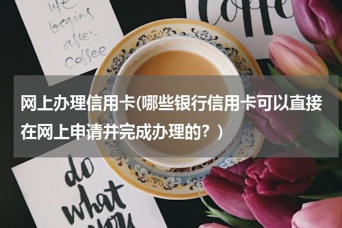 网上办理信用卡(哪些银行信用卡可以直接在网上申请并完成办理的？)