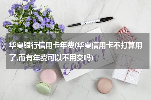 华夏银行信用卡年费(华夏信用卡不打算用了,而有年费可以不用交吗)