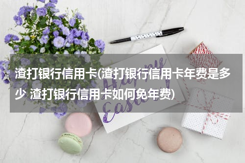 渣打银行信用卡(渣打银行信用卡年费是多少 渣打银行信用卡如何免年费)