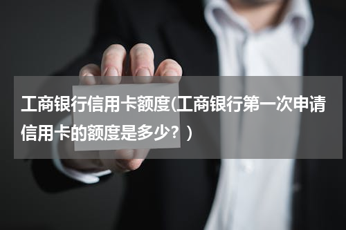 工商银行信用卡额度(工商银行第一次申请信用卡的额度是多少？)