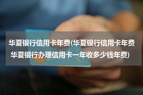 华夏银行信用卡年费(华夏银行信用卡年费 华夏银行办理信用卡一年收多少钱年费)