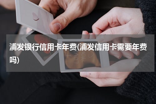 浦发银行信用卡年费(浦发信用卡需要年费吗)