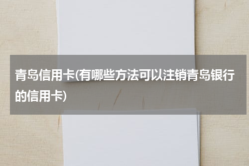 青岛信用卡(有哪些方法可以注销青岛银行的信用卡)