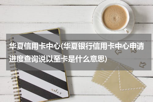 华夏信用卡中心(华夏银行信用卡中心申请进度查询说以至卡是什么意思)