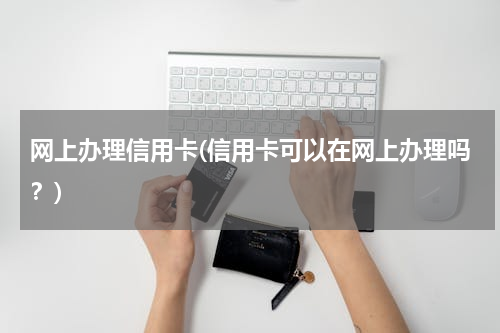 网上办理信用卡(信用卡可以在网上办理吗？)
