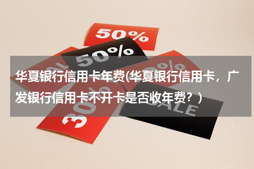 华夏银行信用卡年费(华夏银行信用卡，广发银行信用卡不开卡是否收年费？)