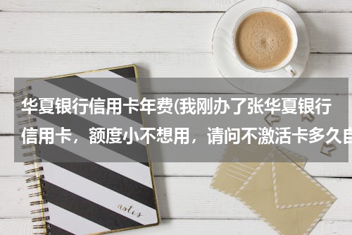 华夏银行信用卡年费(我刚办了张华夏银行信用卡，额度小不想用，请问不激活卡多久自动过期？还有不激活会产生年费吗？)