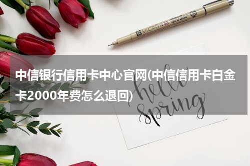 中信银行信用卡中心官网(中信信用卡白金卡2000年费怎么退回)