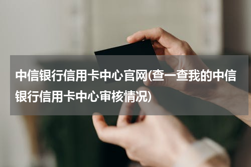 中信银行信用卡中心官网(查一查我的中信银行信用卡中心审核情况)