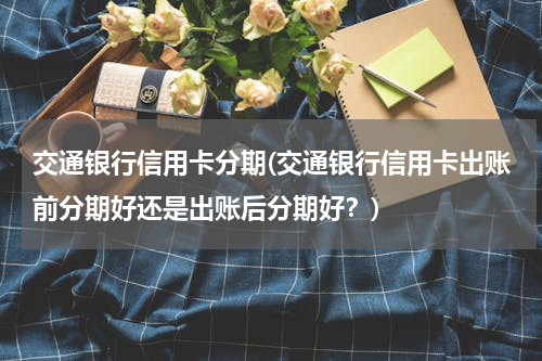 交通银行信用卡分期(交通银行信用卡出账前分期好还是出账后分期好？)