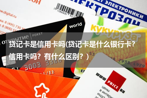 贷记卡是信用卡吗(贷记卡是什么银行卡？信用卡吗？有什么区别？)