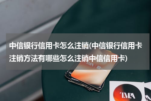 中信银行信用卡怎么注销(中信银行信用卡注销方法有哪些怎么注销中信信用卡)