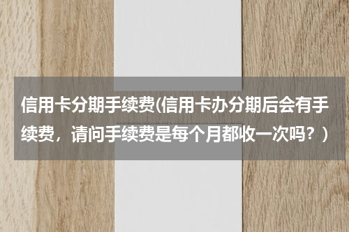信用卡分期手续费(信用卡办分期后会有手续费，请问手续费是每个月都收一次吗？)