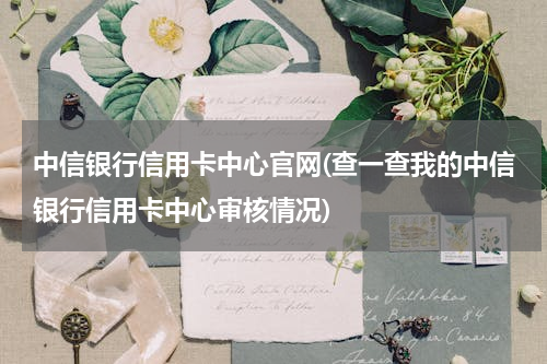 中信银行信用卡中心官网(查一查我的中信银行信用卡中心审核情况)
