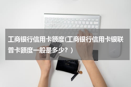 工商银行信用卡额度(工商银行信用卡银联普卡额度一般是多少？)