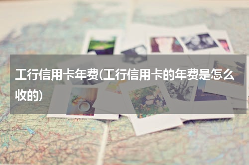 工行信用卡年费(工行信用卡的年费是怎么收的)