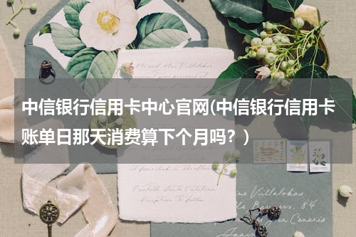 中信银行信用卡中心官网(中信银行信用卡账单日那天消费算下个月吗？)