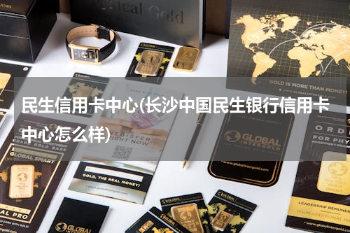 民生信用卡中心(长沙中国民生银行信用卡中心怎么样)