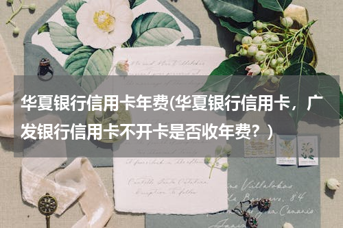 华夏银行信用卡年费(华夏银行信用卡，广发银行信用卡不开卡是否收年费？)