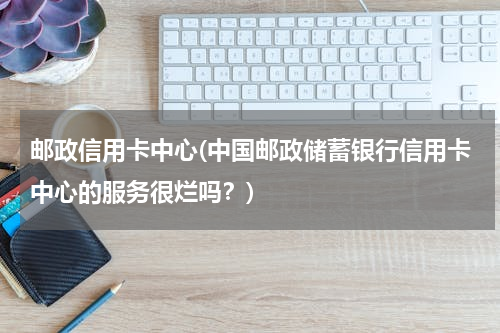 邮政信用卡中心(中国邮政储蓄银行信用卡中心的服务很烂吗？)