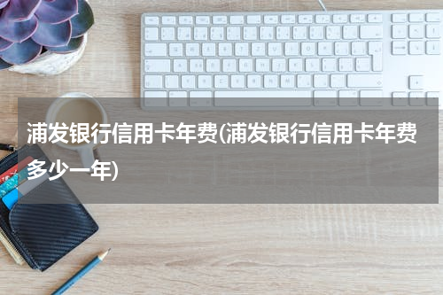 浦发银行信用卡年费(浦发银行信用卡年费多少一年)