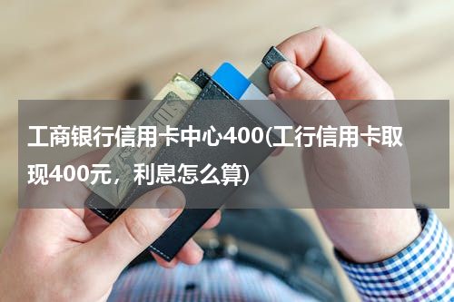 工商银行信用卡中心400(工行信用卡取现400元，利息怎么算)