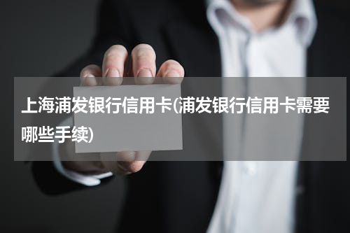 上海浦发银行信用卡(浦发银行信用卡需要哪些手续)