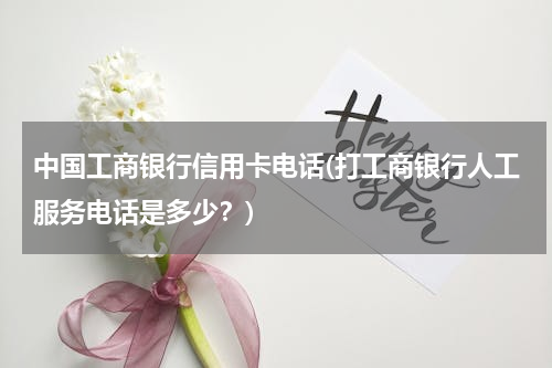 中国工商银行信用卡电话(打工商银行人工服务电话是多少？)