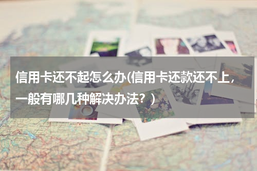 信用卡还不起怎么办(信用卡还款还不上，一般有哪几种解决办法？)