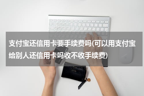 支付宝还信用卡要手续费吗(可以用支付宝给别人还信用卡吗收不收手续费)