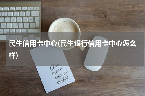 民生信用卡中心(民生银行信用卡中心怎么样)