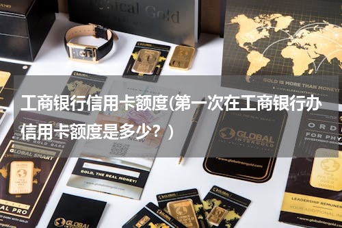 工商银行信用卡额度(第一次在工商银行办信用卡额度是多少？)