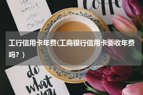 工行信用卡年费(工商银行信用卡要收年费吗？)