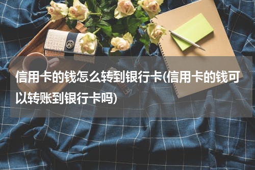 信用卡的钱怎么转到银行卡(信用卡的钱可以转账到银行卡吗)