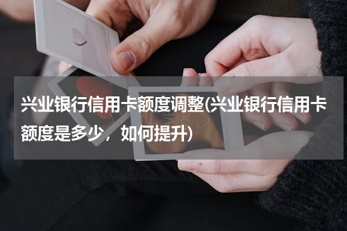 兴业银行信用卡额度调整(兴业银行信用卡额度是多少，如何提升)