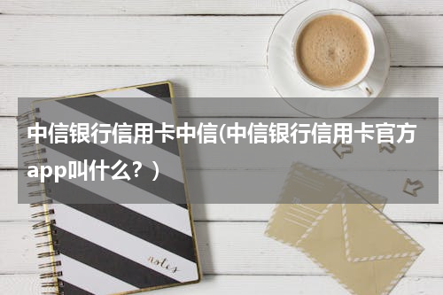 中信银行信用卡中信(中信银行信用卡官方app叫什么？)