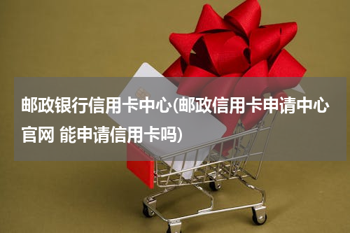 邮政银行信用卡中心(邮政信用卡申请中心官网 能申请信用卡吗)