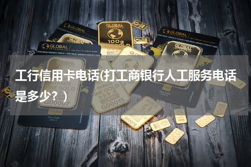 工行信用卡电话(打工商银行人工服务电话是多少？)