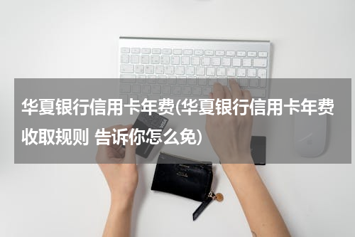 华夏银行信用卡年费(华夏银行信用卡年费收取规则 告诉你怎么免)