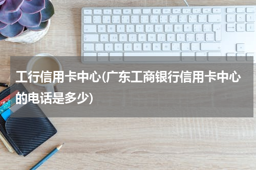 工行信用卡中心(广东工商银行信用卡中心的电话是多少)