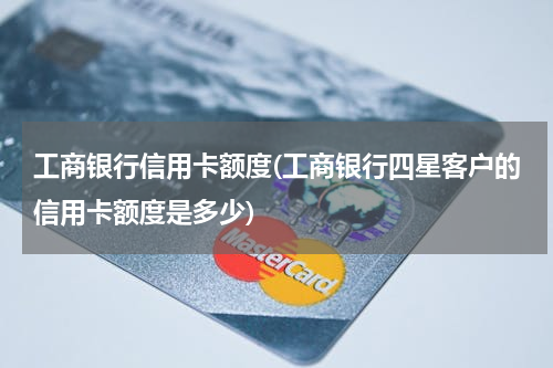 工商银行信用卡额度(工商银行四星客户的信用卡额度是多少)