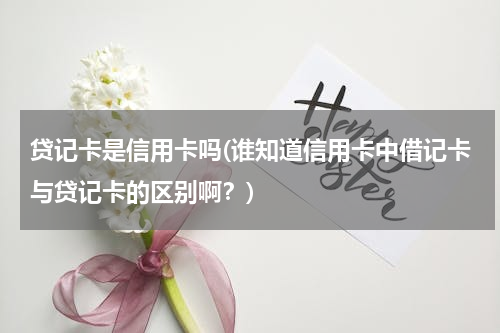 贷记卡是信用卡吗(谁知道信用卡中借记卡与贷记卡的区别啊？)
